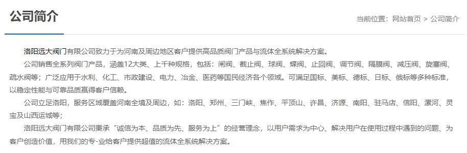 洛陽遠(yuǎn)大閥門主營閥門閘閥,截止閥,球閥,蝶閥,止回閥,調(diào)節(jié)閥,隔膜閥,減壓閥,旋塞閥,疏水閥等12大類.廣泛用于水利,化工,市政建設(shè),電力等領(lǐng)域.服務(wù)于洛陽,鄭州,三門峽,焦作,平頂山,許昌,濟(jì)源,南陽,駐馬店,信陽,漯河,靈寶及山西運城等地;為河南及周邊客戶提供高品質(zhì)閥門與流體全系統(tǒng)解決方案. 洛陽遠(yuǎn)大閥門主營閥門閘閥,截止閥,球閥,蝶閥,止回閥,調(diào)節(jié)閥,隔膜閥,減壓閥,旋塞閥,疏水閥等12大類.廣泛用于水利,化工,市政建設(shè),電力等領(lǐng)域.服務(wù)于洛陽,鄭州,三門峽,焦作,平頂山,許昌,濟(jì)源,南陽,駐馬店,信陽,漯河,靈寶及山西運城等地;為河南及周邊客戶提供高品質(zhì)閥門與流體全系統(tǒng)解決方案.